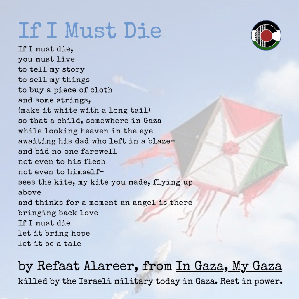 poem, superimposed over an sextagonal kite in the colors of the Palestinian flag:
If I must die, 
you must live
to tell my story
to sell my things
to buy a piece of cloth
and some strings,
(make it white with a long tail)
so that a child, somewhere in Gaza
while looking heaven in the eye
awaiting his dad who left in a blaze-
and bid no one farewell
not even to his flesh
not even to himself-
sees the kite, my kite you made, flying up above
and thinks for a moment an angel is there
bringing back love
If I must die
let it bring hope
let it be a tale

by Refaat Alareer, from "In Gaza, My Gaza," killed by the Israeli military
